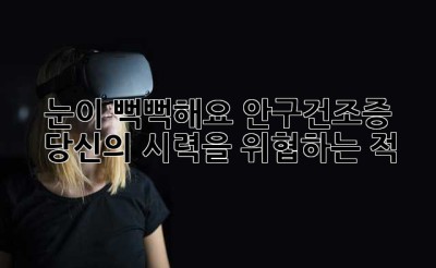 눈이 뻑뻑해요? 안구건조증, 당신의 시력을 위협하는 적!